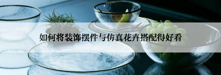 如何将装饰摆件与仿真花卉搭配得好看