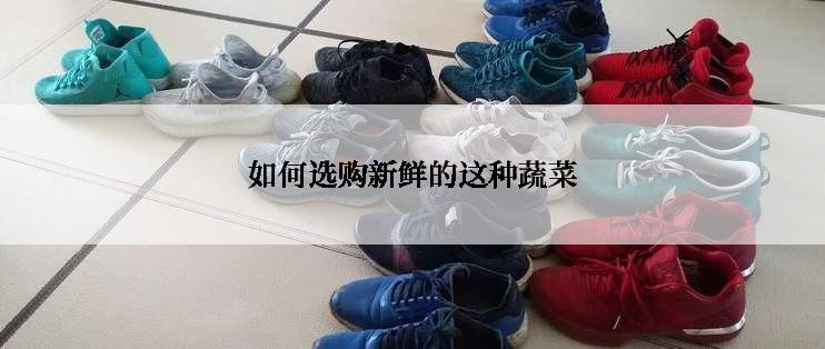 如何选购新鲜的这种蔬菜