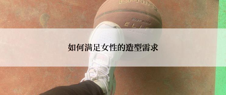 如何满足女性的造型需求