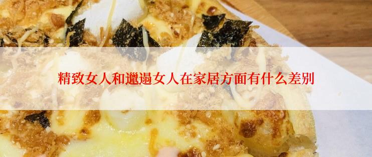 精致女人和邋遢女人在家居方面有什么差别