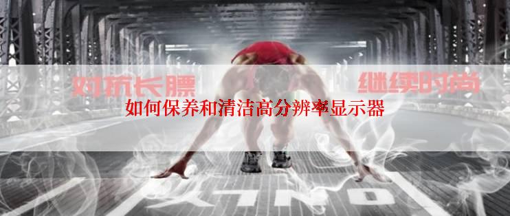 如何保养和清洁高分辨率显示器