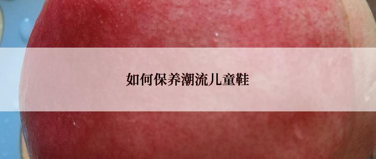 如何保养潮流儿童鞋