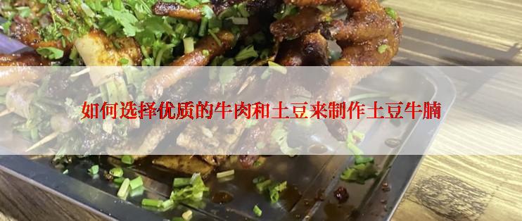 如何选择优质的牛肉和土豆来制作土豆牛腩