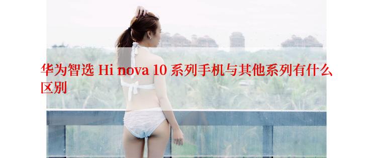 华为智选 Hi nova 10 系列手机与其他系列有什么区别