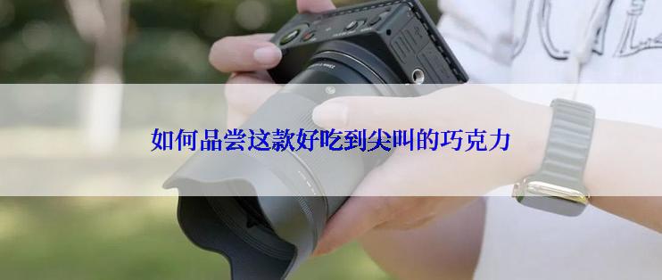 如何品尝这款好吃到尖叫的巧克力