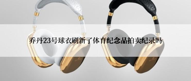 乔丹23号球衣刷新了体育纪念品拍卖纪录吗