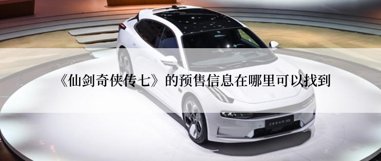  《仙剑奇侠传七》的预售信息在哪里可以找到