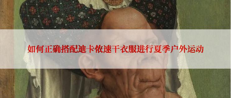 如何正确搭配迪卡侬速干衣服进行夏季户外运动