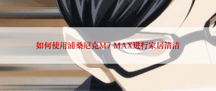 如何使用浦桑尼克M7 MAX进行家居清洁