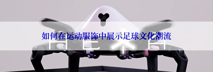 如何在运动服饰中展示足球文化潮流