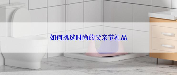 如何挑选时尚的父亲节礼品