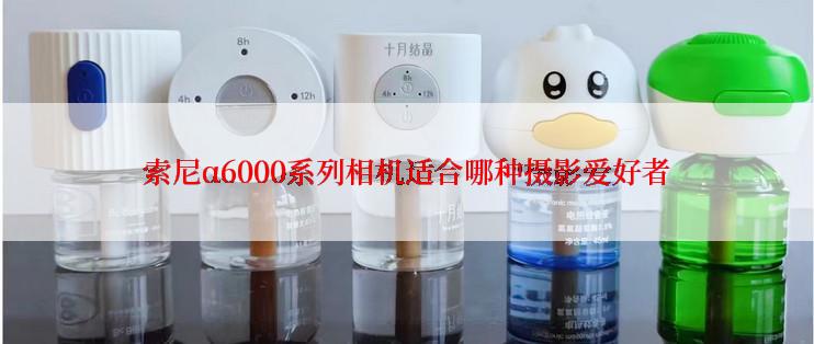 索尼α6000系列相机适合哪种摄影爱好者