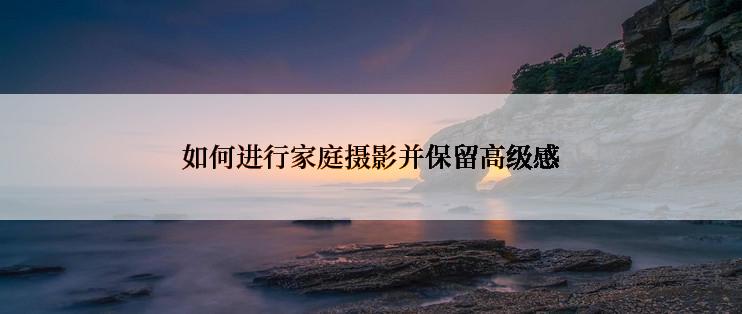 如何进行家庭摄影并保留高级感