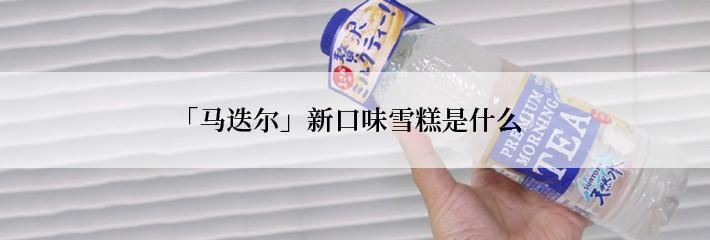 「马迭尔」新口味雪糕是什么
