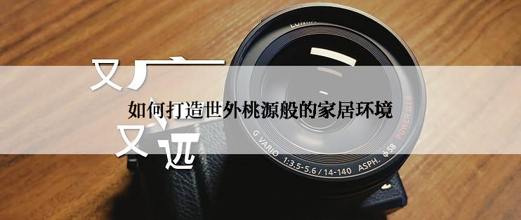 如何打造世外桃源般的家居环境