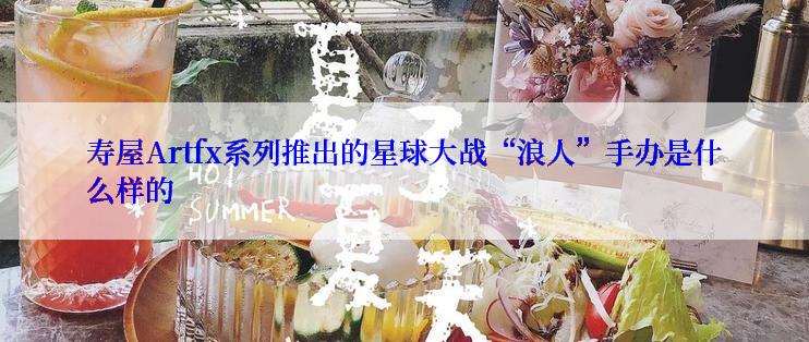 寿屋Artfx系列推出的星球大战“浪人”手办是什么样的