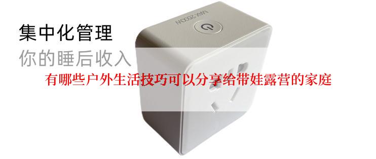 有哪些户外生活技巧可以分享给带娃露营的家庭