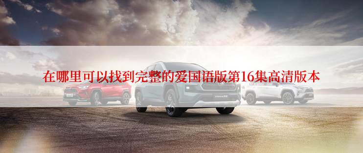 在哪里可以找到完整的爱国语版第16集高清版本