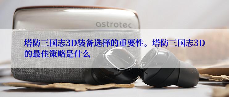塔防三国志3D装备选择的重要性。塔防三国志3D的最佳策略是什么