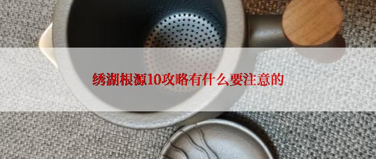 绣湖根源10攻略有什么要注意的