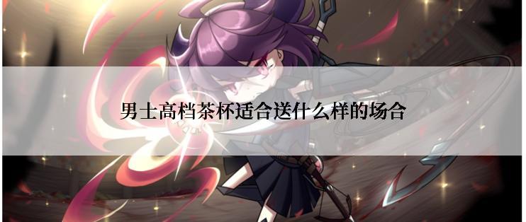 男士高档茶杯适合送什么样的场合