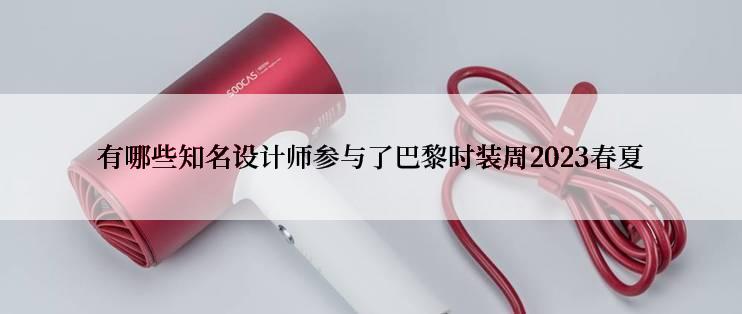 有哪些知名设计师参与了巴黎时装周2023春夏